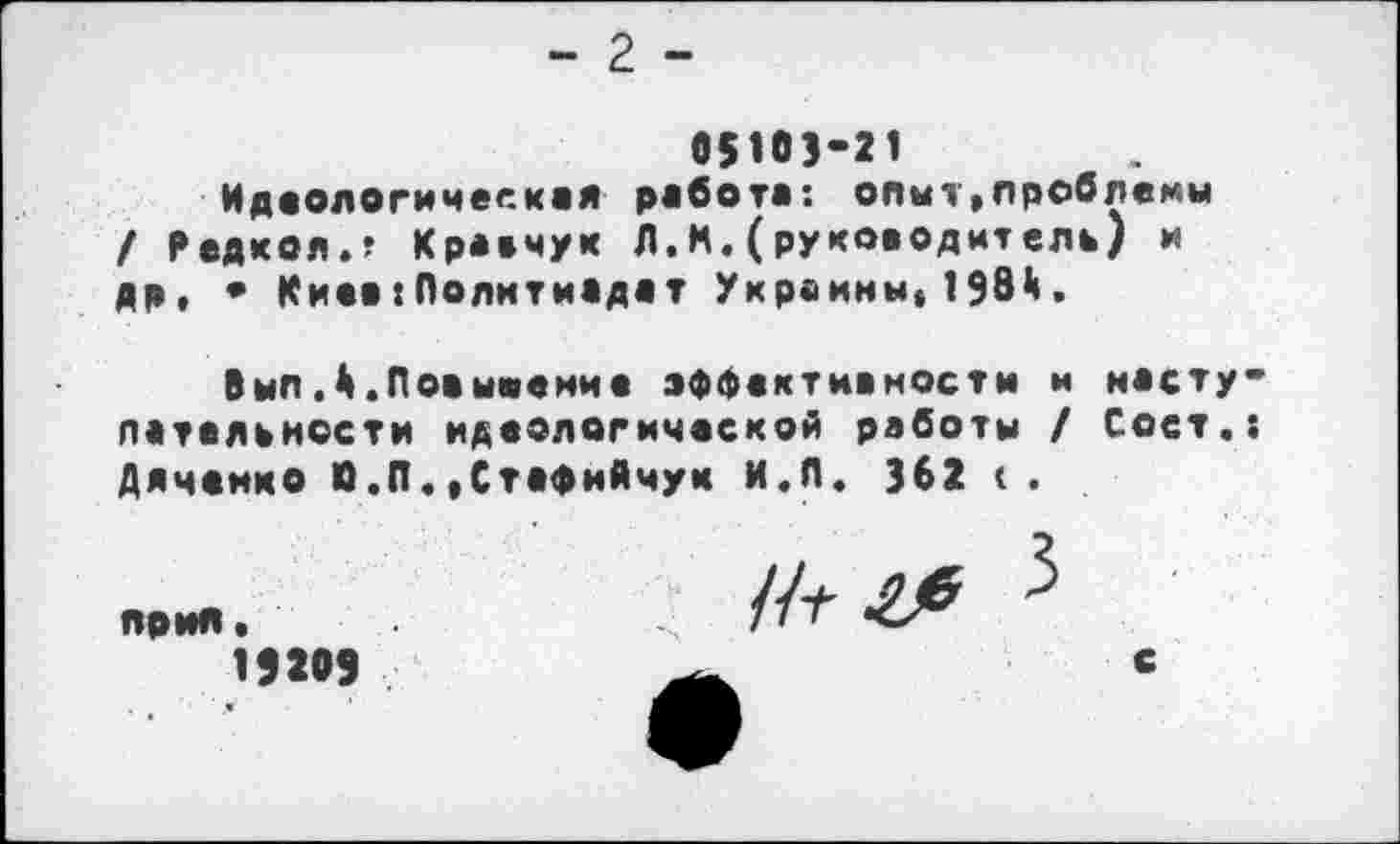 ﻿- 2 -
05103-21
Идеологическая работа: опыт,проблемы / Редкой.? Кравчук Л.М.(руководит ель) и др, • Киеа:Политиадат Украины, 198*1.
Выл,4.Повывение эффективности и насту-лательиссти идеологической работы / Сост.: Дяченко О.П.»Стафийчук И.Л. 362 <.